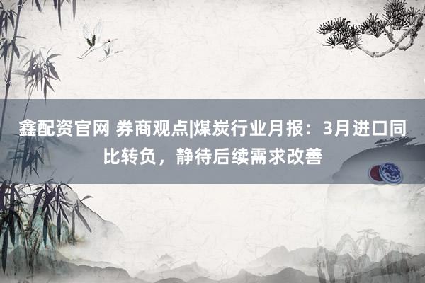 鑫配资官网 券商观点|煤炭行业月报：3月进口同比转负，静待后续需求改善
