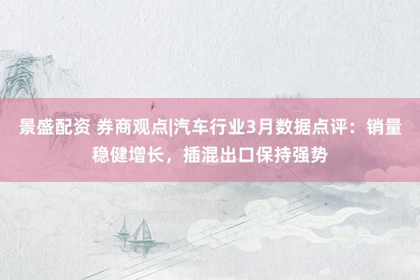 景盛配资 券商观点|汽车行业3月数据点评：销量稳健增长，插混出口保持强势
