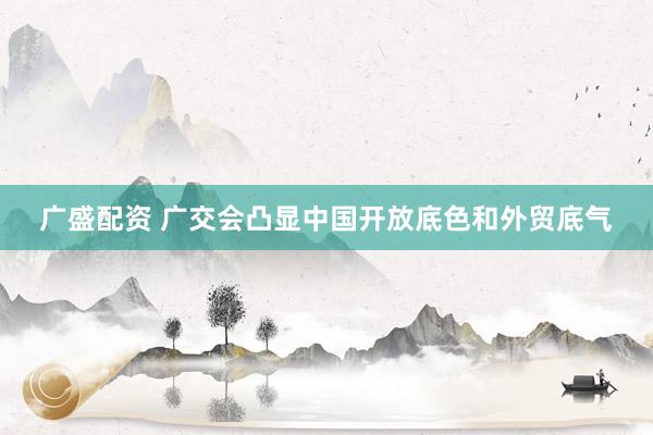 广盛配资 广交会凸显中国开放底色和外贸底气