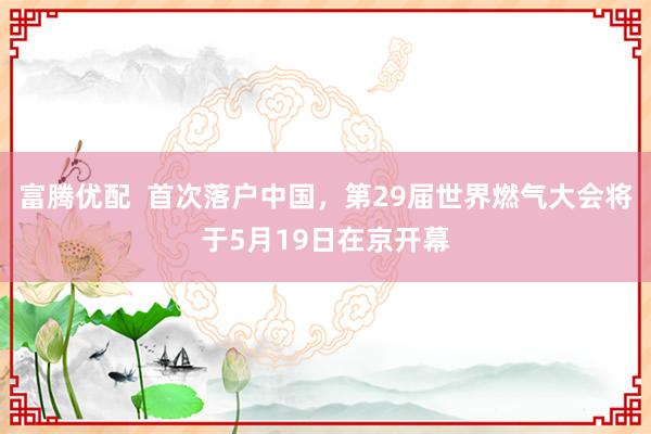 富腾优配  首次落户中国，第29届世界燃气大会将于5月19日在京开幕