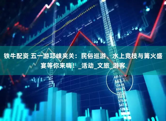 铁牛配资 五一游邛崃夹关：民俗巡游、水上竞技与篝火盛宴等你来嗨！_活动_文旅_游客