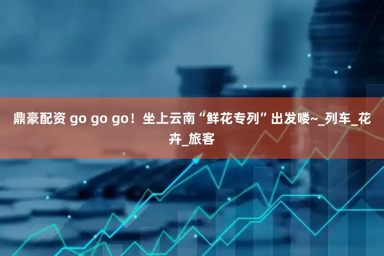 鼎豪配资 go go go！坐上云南“鲜花专列”出发喽~_列车_花卉_旅客