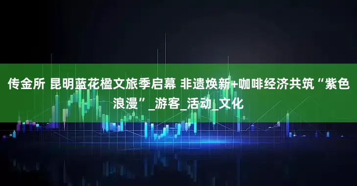 传金所 昆明蓝花楹文旅季启幕 非遗焕新+咖啡经济共筑“紫色浪漫”_游客_活动_文化
