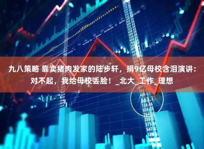 九八策略 靠卖猪肉发家的陆步轩，捐9亿母校含泪演讲：对不起，我给母校丢脸！_北大_工作_理想