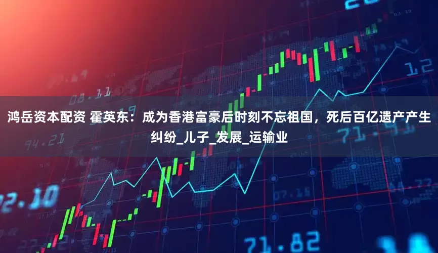 鸿岳资本配资 霍英东：成为香港富豪后时刻不忘祖国，死后百亿遗产产生纠纷_儿子_发展_运输业