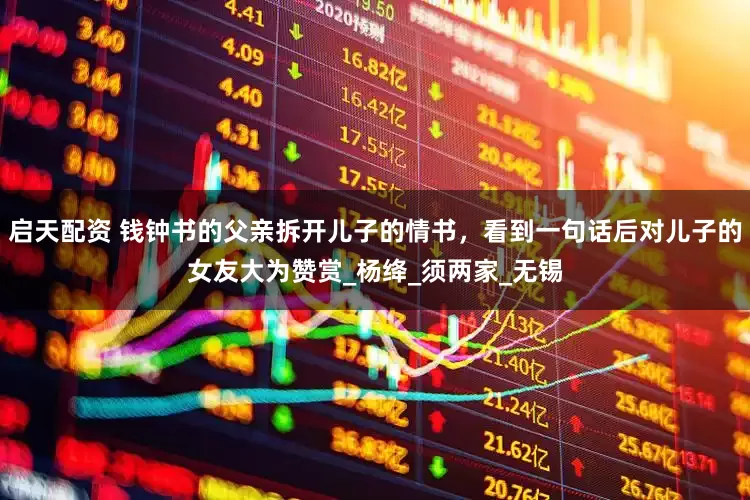 启天配资 钱钟书的父亲拆开儿子的情书，看到一句话后对儿子的女友大为赞赏_杨绛_须两家_无锡