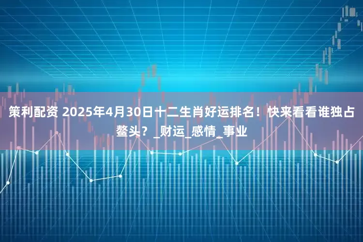 策利配资 2025年4月30日十二生肖好运排名！快来看看谁独占鳌头？_财运_感情_事业