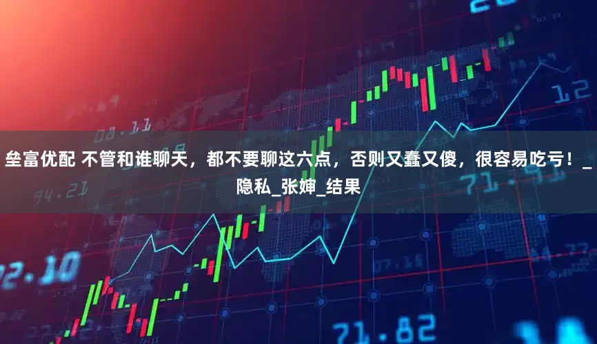 垒富优配 不管和谁聊天，都不要聊这六点，否则又蠢又傻，很容易吃亏！_隐私_张婶_结果