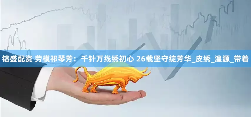 镕盛配资 劳模祁琴芳：千针万线绣初心 26载坚守绽芳华_皮绣_湟源_带着