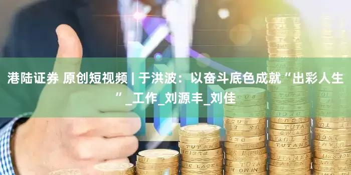 港陆证券 原创短视频 | 于洪波：以奋斗底色成就“出彩人生”_工作_刘源丰_刘佳