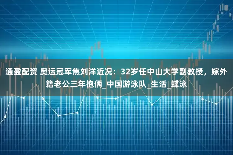 通盈配资 奥运冠军焦刘洋近况：32岁任中山大学副教授，嫁外籍老公三年抱俩_中国游泳队_生活_蝶泳