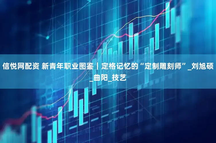 信悦网配资 新青年职业图鉴｜定格记忆的“定制雕刻师”_刘旭硕_曲阳_技艺