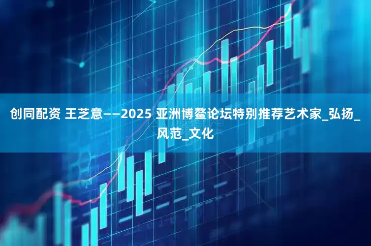 创同配资 王芝意——2025 亚洲博鳌论坛特别推荐艺术家_弘扬_风范_文化