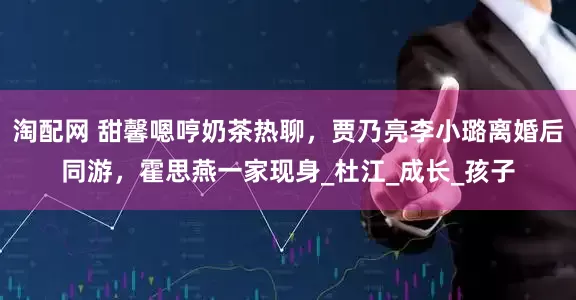淘配网 甜馨嗯哼奶茶热聊，贾乃亮李小璐离婚后同游，霍思燕一家现身_杜江_成长_孩子