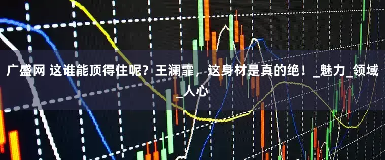 广盛网 这谁能顶得住呢？王澜霏，这身材是真的绝！_魅力_领域_人心