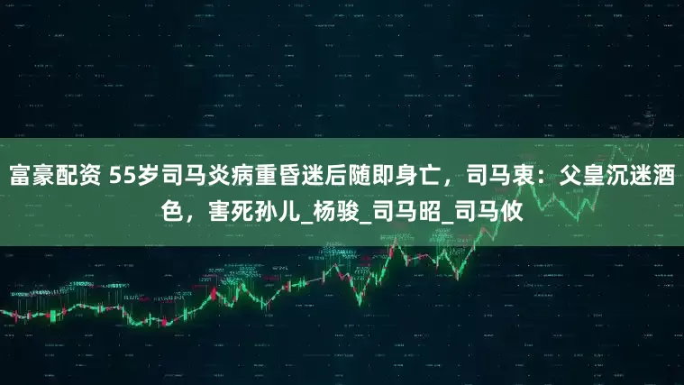 富豪配资 55岁司马炎病重昏迷后随即身亡，司马衷：父皇沉迷酒色，害死孙儿_杨骏_司马昭_司马攸