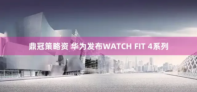 鼎冠策略资 华为发布WATCH FIT 4系列