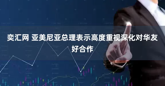奕汇网 亚美尼亚总理表示高度重视深化对华友好合作