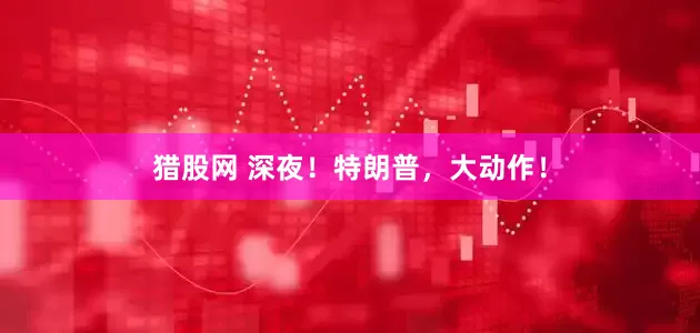 猎股网 深夜！特朗普，大动作！