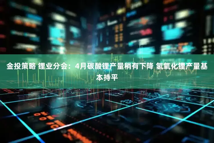 金投策略 锂业分会：4月碳酸锂产量稍有下降 氢氧化锂产量基本持平