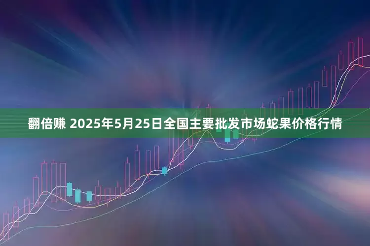 翻倍赚 2025年5月25日全国主要批发市场蛇果价格行情