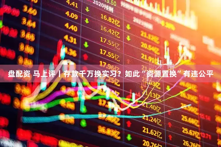 盘配资 马上评丨存款千万换实习？如此“资源置换”有违公平