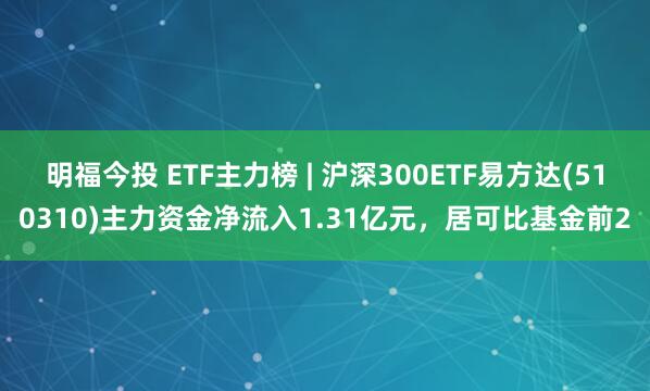 明福今投 ETF主力榜 | 沪深300ETF易方达(510310)主力资金净流入1.31亿元，居可比基金前2
