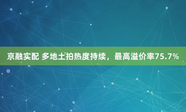 京融实配 多地土拍热度持续，最高溢价率75.7%