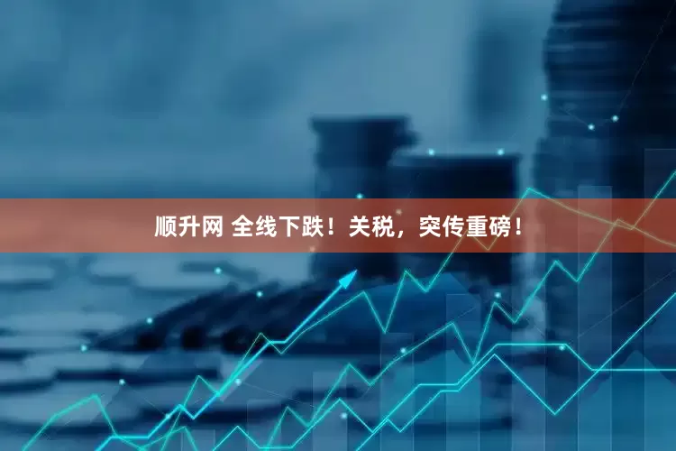 顺升网 全线下跌！关税，突传重磅！