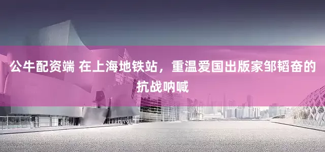公牛配资端 在上海地铁站，重温爱国出版家邹韬奋的抗战呐喊