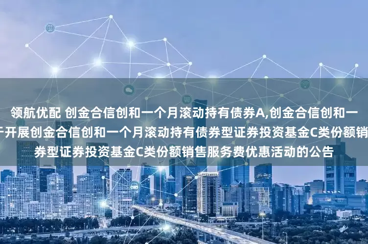 领航优配 创金合信创和一个月滚动持有债券A,创金合信创和一个月滚动持有债券C: 关于开展创金合信创和一个月滚动持有债券型证券投资基金C类份额销售服务费优惠活动的公告