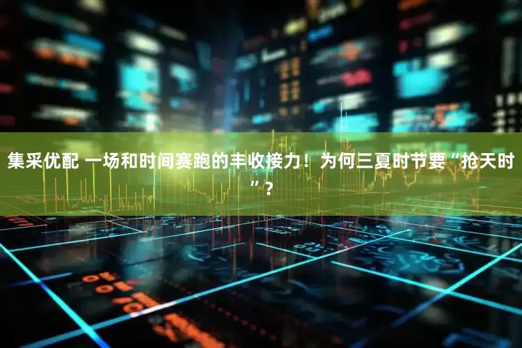 集采优配 一场和时间赛跑的丰收接力！为何三夏时节要“抢天时”？