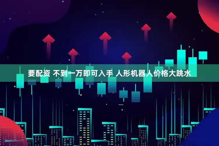 要配资 不到一万即可入手 人形机器人价格大跳水